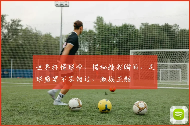 世界杯懂球帝，揭秘精彩瞬间，足球盛宴不容错过，激战正酣