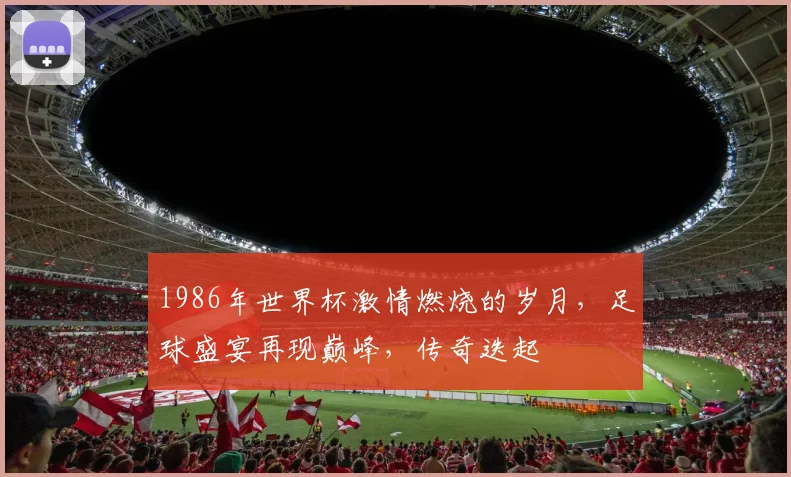 1986年世界杯激情燃烧的岁月，足球盛宴再现巅峰，传奇迭起