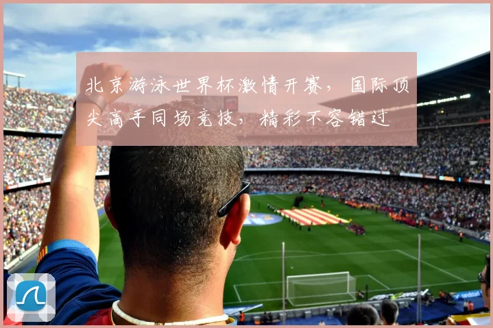 北京游泳世界杯激情开赛，国际顶尖高手同场竞技，精彩不容错过