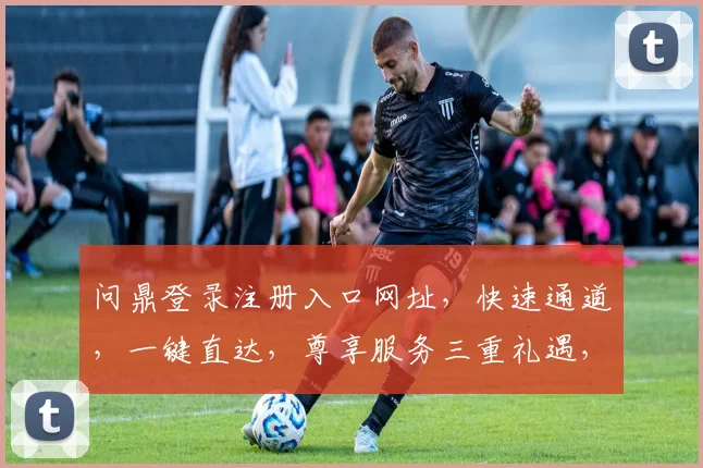 问鼎登录注册入口网址，快速通道，一键直达，尊享服务三重礼遇，不容错过