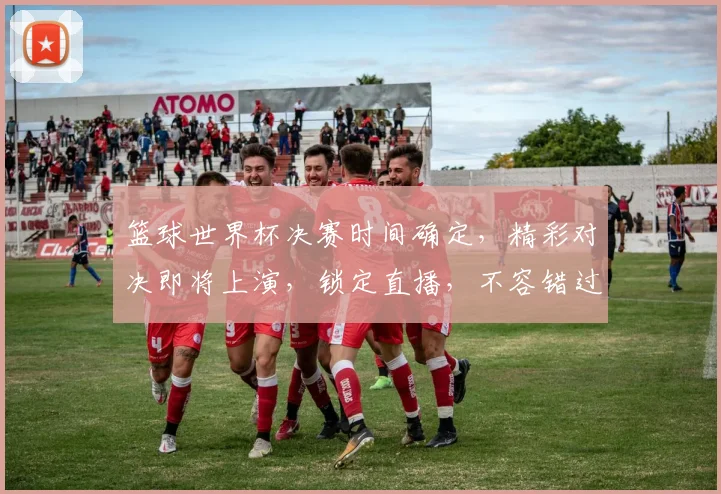 篮球世界杯决赛时间确定，精彩对决即将上演，锁定直播，不容错过