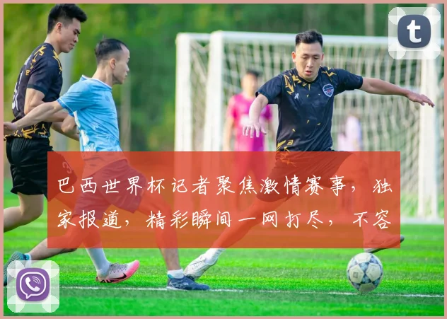 巴西世界杯记者聚焦激情赛事，独家报道，精彩瞬间一网打尽，不容错过