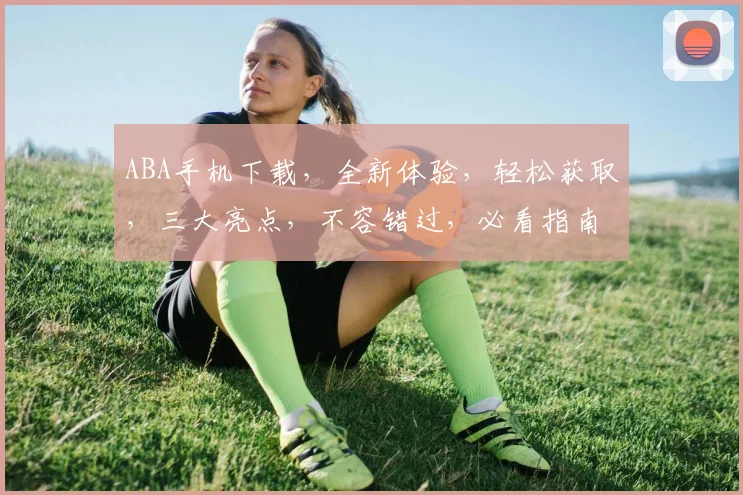 ABA手机下载，全新体验，轻松获取，三大亮点，不容错过，必看指南